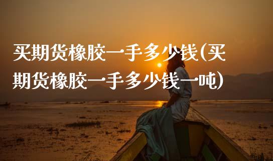 买期货橡胶一手多少钱(买期货橡胶一手多少钱一吨)