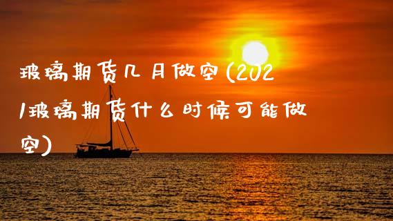 玻璃期货几月做空(2021玻璃期货什么时候可能做空)
