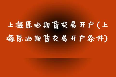 上海原油期货交易开户(上海原油期货交易开户条件)