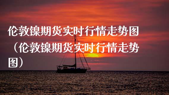 伦敦镍期货实时行情走势图（伦敦镍期货实时行情走势图）