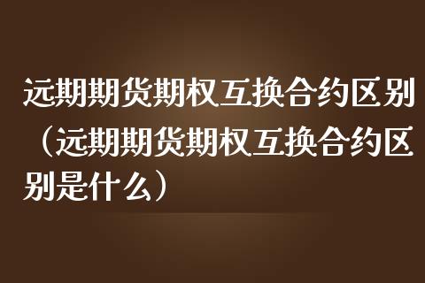 远期期货期权互换合约区别（远期期货期权互换合约区别是什么）