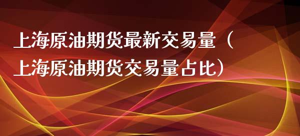 上海原油期货最新交易量（上海原油期货交易量占比）