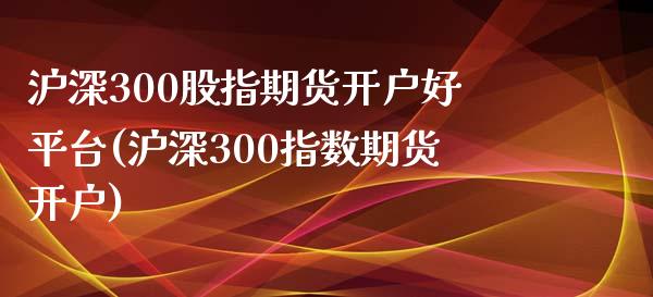 沪深300股指期货开户好平台(沪深300指数期货开户)