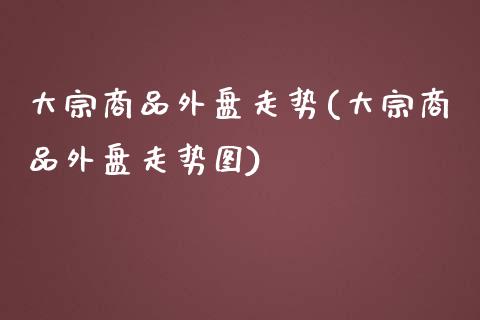 大宗商品外盘走势(大宗商品外盘走势图)