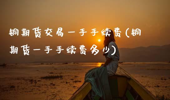 铜期货交易一手手续费(铜期货一手手续费多少)