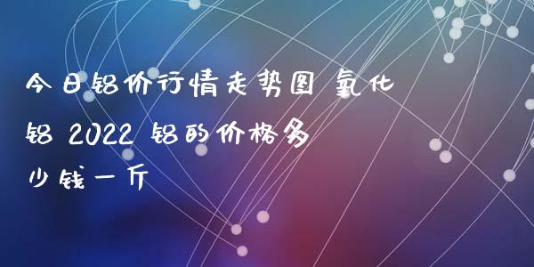 今日铝价行情走势图 氧化铝 2022 铝的价格多少钱一斤