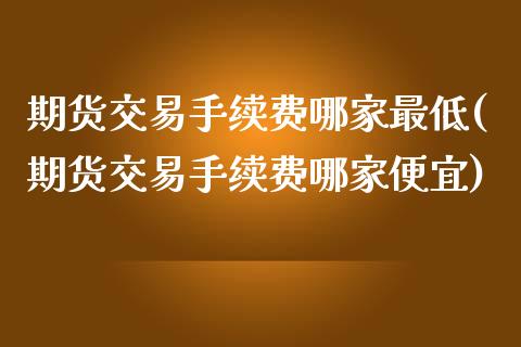 期货交易手续费哪家最低(期货交易手续费哪家便宜)