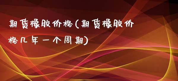 期货橡胶价格(期货橡胶价格几年一个周期)_https://www.dglong8.com_期货理财_第1张