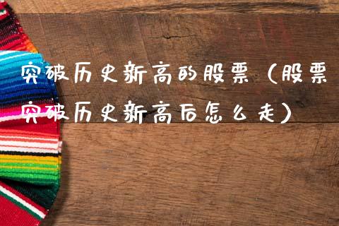 突破历史新高的股票（股票突破历史新高后怎么走）