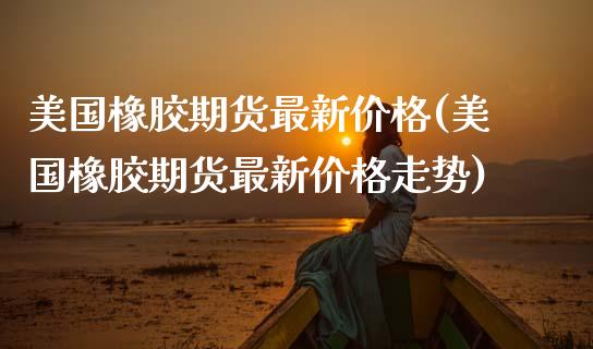 美国橡胶期货最新价格(美国橡胶期货最新价格走势)
