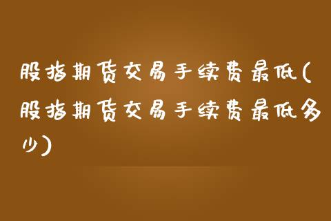 股指期货交易手续费最低(股指期货交易手续费最低多少)