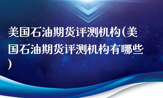 美国石油期货评测机构(美国石油期货评测机构有哪些)