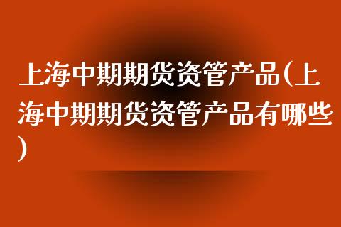 上海中期期货资管产品(上海中期期货资管产品有哪些)