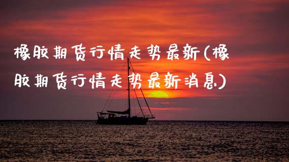 橡胶期货行情走势最新(橡胶期货行情走势最新消息)