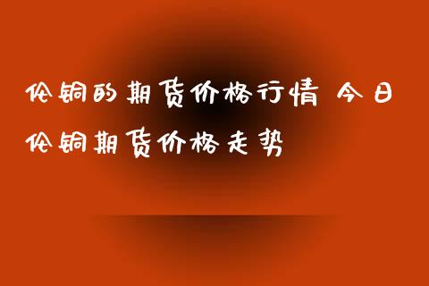 伦铜的期货价格行情 今日伦铜期货价格走势