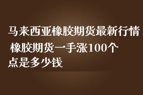 马来西亚橡胶期货最新行情 橡胶期货一手涨100个点是多少钱