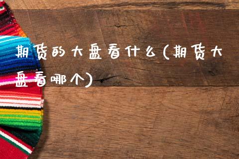 期货的大盘看什么(期货大盘看哪个)