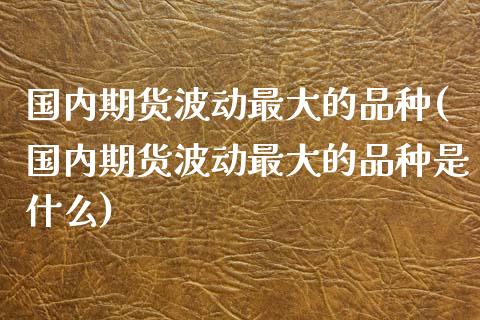 国内期货波动最大的品种(国内期货波动最大的品种是什么)
