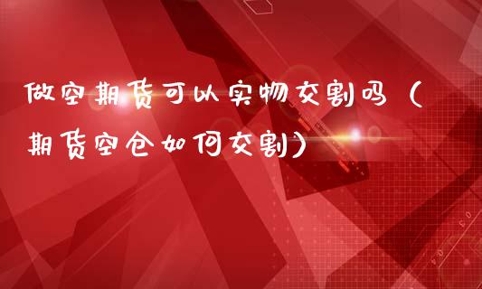 做空期货可以实物交割吗（期货空仓如何交割）