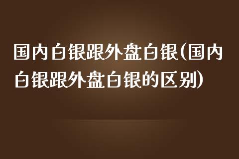 国内白银跟外盘白银(国内白银跟外盘白银的区别)