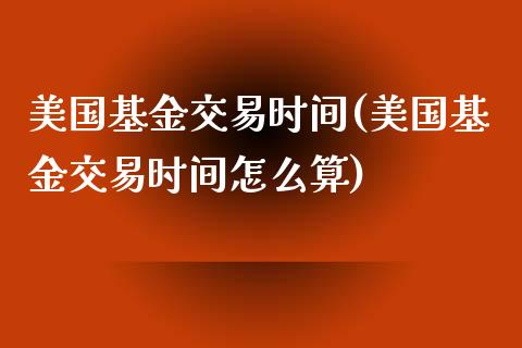 美国基金交易时间(美国基金交易时间怎么算)