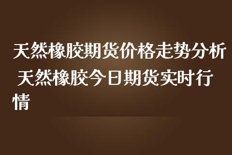 天然橡胶期货价格走势分析 天然橡胶今日期货实时行情