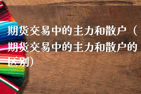 期货交易中的主力和散户（期货交易中的主力和散户的区别）