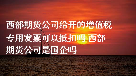 西部期货公司给开的增值税专用可以抵扣吗 西部期货公司是国企吗