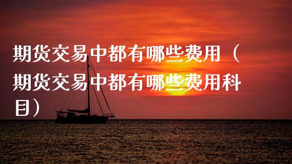 期货交易中都有哪些费用（期货交易中都有哪些费用科目）