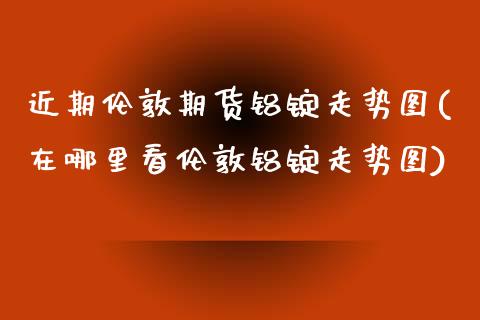 近期伦敦期货铝锭走势图(在哪里看伦敦铝锭走势图)