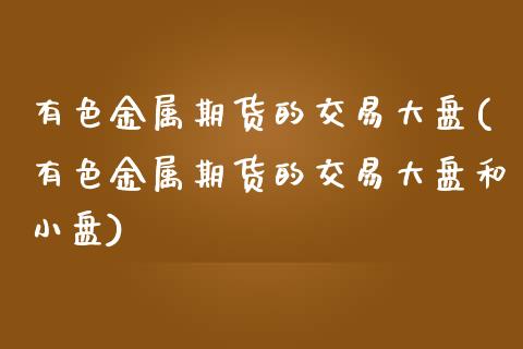 有色金属期货的交易大盘(有色金属期货的交易大盘和小盘)