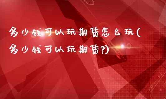 多少钱可以玩期货怎么玩(多少钱可以玩期货?)