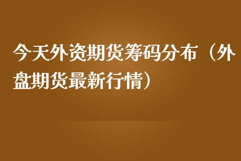 今天外资期货筹码分布（外盘期货最新行情）