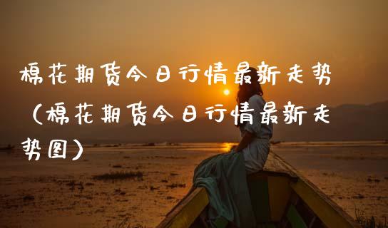 棉花期货今日行情最新走势（棉花期货今日行情最新走势图）