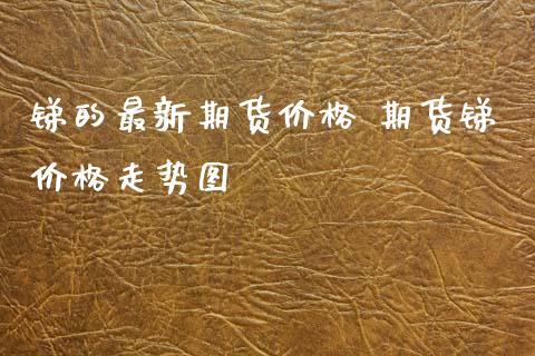 锑的最新期货价格 期货锑价格走势图