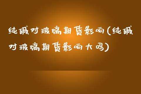 纯碱对玻璃期货影响(纯碱对玻璃期货影响大吗)