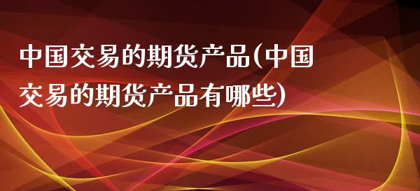 中国交易的期货产品(中国交易的期货产品有哪些)