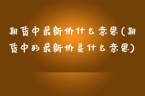 期货中最新价什么意思(期货中的最新价是什么意思)