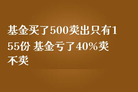 基金买了500卖出只有155份 基金亏了40%卖不卖