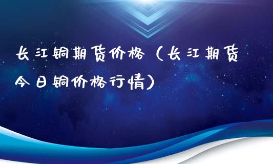 长江铜期货价格（长江期货今日铜价格行情）