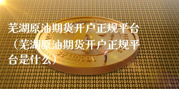 芜湖原油期货开户正规平台（芜湖原油期货开户正规平台是什么）