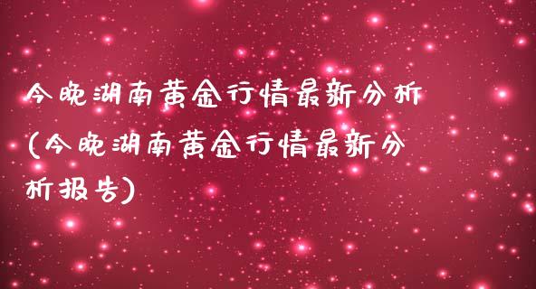 今晚湖南黄金行情最新分析(今晚湖南黄金行情最新分析报告)