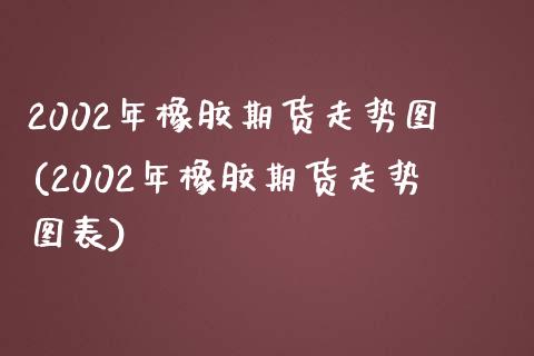 2002年橡胶期货走势图(2002年橡胶期货走势图表)