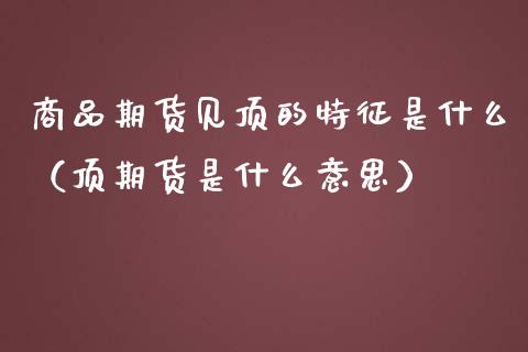 商品期货见顶的特征是什么（顶期货是什么意思）