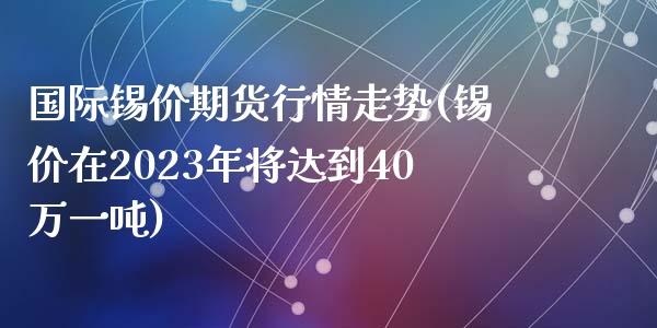 国际锡价期货行情走势(锡价在2023年将达到40万一吨)
