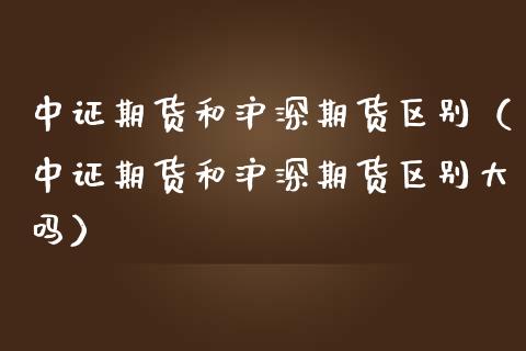 中证期货和沪深期货区别（中证期货和沪深期货区别大吗）