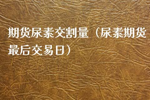 期货尿素交割量（尿素期货最后交易日）