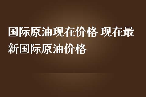 国际原油现在价格 现在最新国际原油价格