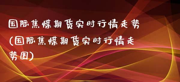 国际焦煤期货实时行情走势(国际焦煤期货实时行情走势图)