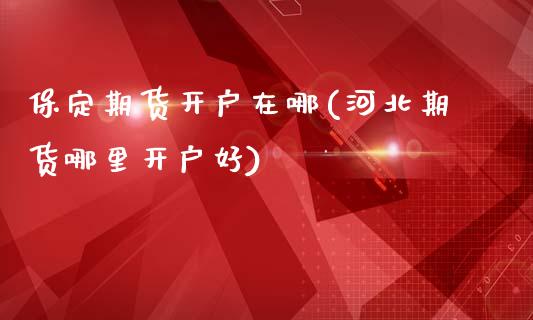 保定期货开户在哪(河北期货哪里开户好)